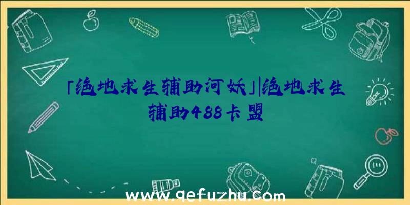 「绝地求生辅助河妖」|绝地求生辅助488卡盟